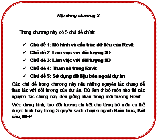 Rounded Rectangle: Nội dung chương 3

Trong chương này có 5 chủ đề chính:
ü	Chủ đề 1: Mô hình và cấu trúc dữ liệu của Revit
ü	Chủ đề 2: Làm việc với đối tượng 3D
ü	Chủ đề 3: Làm việc với đối tượng 2D
ü	Chủ đề 4: Tham số trong Revit
ü	Chủ đề 5: Sử dụng dữ liệu bên ngoài dự án
Các chủ đề trong chương này nêu những nguyên tắc chung để thao tác với đối tượng của dự án. Dù làm ở bộ môn nào thì các nguyên tắc chung này đều giống nhau trong môi trường Revit.
Việc dựng hình, tạo đối tượng chi tiết cho từng bộ môn cụ thể được trình bày trong 3 quyển sách chuyên ngành Kiến trúc, Kết cấu, MEP..

