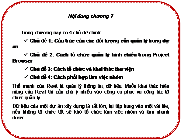 Rounded Rectangle: Nội dung chương 7

Trong chương này có 4 chủ đề chính:
ü	Chủ đề 1: Cấu trúc của các đối tượng cần quản lý trong dự án
ü	Chủ đề 2: Cách tổ chức quản lý hình chiếu trong Project Browser
ü	Chủ đề 3: Cách tổ chức và khai thác thư viện
ü	Chủ đề 4: Cách phối hợp làm việc nhóm
Thế mạnh của Revit là quản lý thông tin, dữ liệu. Muốn khai thác hiệu năng của Revit thì cần chú ý nhiều vào công cụ phục vụ công tác tổ chức quản lý.
Dữ liệu của một dự án xây dựng là rất lớn, lại tập trung vào một vài file, nếu không tổ chức tốt sẽ khó tổ chức làm việc nhóm và làm nhanh được.


