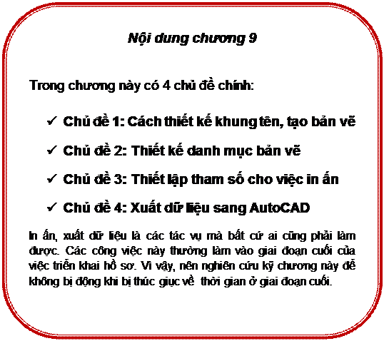 Rounded Rectangle: Nội dung chương 9

Trong chương này có 4 chủ đề chính:
ü	Chủ đề 1: Cách thiết kế khung tên, tạo bản vẽ
ü	Chủ đề 2: Thiết kế danh mục bản vẽ
ü	Chủ đề 3: Thiết lập tham số cho việc in ấn
ü	Chủ đề 4: Xuất dữ liệu sang AutoCAD
In ấn, xuất dữ liệu là các tác vụ mà bất cứ ai cũng phải làm được. Các công việc này thường làm vào giai đoạn cuối của việc triển khai hồ sơ. Vì vậy, nên nghiên cứu kỹ chương này để không bị động khi bị thúc giục về  thời gian ở giai đoạn cuối.


