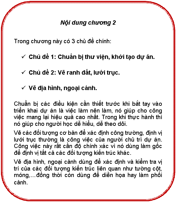 Rounded Rectangle: Nội dung chương 2

Trong chương này có 3 chủ đề chính:
ü	Chủ đề 1: Chuẩn bị thư viện, khởi tạo dự án.
ü	Chủ đề 2: Vẽ ranh đất, lưới trục.
ü	Vẽ địa hình, ngoại cảnh.
Chuẩn bị các điều kiện cần thiết trước khi bắt tay vào triển khai dự án là việc làm nên làm, nó giúp cho công việc mang lại hiểu quả cao nhất. Trong khi thực hành thì nó giúp cho người học dễ hiểu, dễ theo dõi.
Vẽ các đối tượng cơ bản để xác định công trường, định vị lưới trục thường là công việc của người chủ trì dự án. Công việc này rất cần độ chính xác vì nó dùng làm gốc để định vị tất cả các đối tượng kiến trúc khác.
Vẽ địa hình, ngoại cảnh dùng để xác định và kiểm tra vị trí của các đối tượng kiến trúc liên quan như tường cột, móng,…đồng thời còng dùng đễ diễn họa hay làm phối cảnh.
