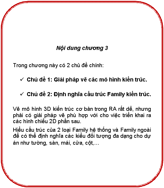Rounded Rectangle: Nội dung chương 3

Trong chương này có 2 chủ đề chính:
ü	Chủ đề 1: Giải pháp vẽ các mô hình kiến trúc.
ü	Chủ đề 2: Định nghĩa cấu trúc Family kiến trúc.
Vẽ mô hình 3D kiến trúc cơ bản trong RA rất dễ, nhưng phải có giải pháp vẽ phù hợp với cho việc triển khai ra các hình chiếu 2D phần sau.
Hiểu cấu trúc của 2 loại Family hệ thống và Family ngoài để có thể định nghĩa các kiểu đối tượng đa dạng cho dự án như tường, sàn, mái, cửa, cột,…
