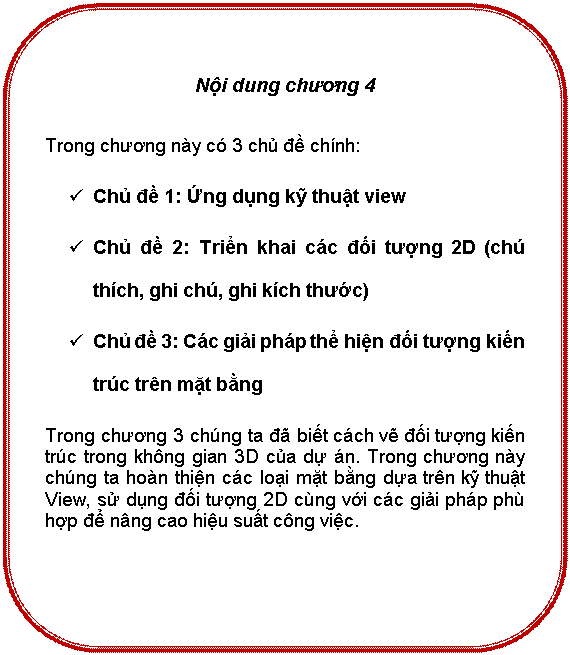 Rounded Rectangle: Nội dung chương 4

Trong chương này có 3 chủ đề chính:
ü	Chủ đề 1: Ứng dụng kỹ thuật view 
ü	Chủ đề 2: Triển khai các đối tượng 2D (chú thích, ghi chú, ghi kích thước)
ü	Chủ đề 3: Các giải pháp thể hiện đối tượng kiến trúc trên mặt bằng
Trong chương 3 chúng ta đã biết cách vẽ đối tượng kiến trúc trong không gian 3D của dự án. Trong chương này chúng ta hoàn thiện các loại mặt bằng dựa trên kỹ thuật View, sử dụng đối tượng 2D cùng với các giải pháp phù hợp để nâng cao hiệu suất công việc.



