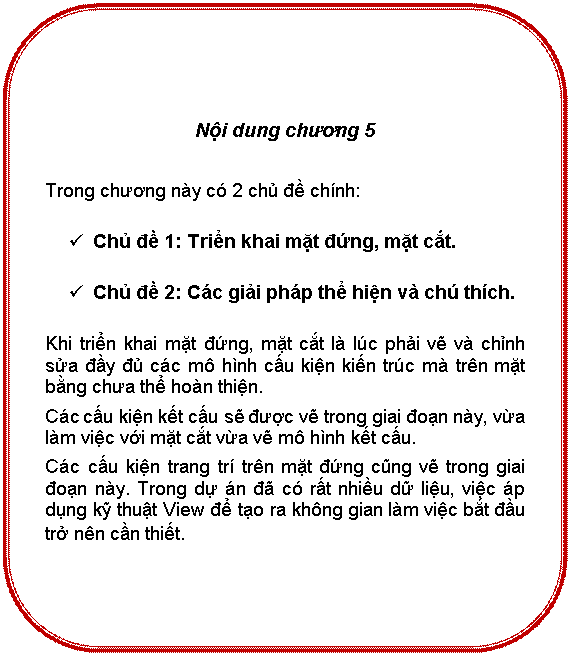 Rounded Rectangle: Nội dung chương 5

Trong chương này có 2 chủ đề chính:
ü	Chủ đề 1: Triển khai mặt đứng, mặt cắt.
ü	Chủ đề 2: Các giải pháp thể hiện và chú thích.
Khi triển khai mặt đứng, mặt cắt là lúc phải vẽ và chỉnh sửa đầy đủ các mô hình cấu kiện kiến trúc mà trên mặt bằng chưa thể hoàn thiện.
Các cấu kiện kết cấu sẽ được vẽ trong giai đoạn này, vừa làm việc với mặt cắt vừa vẽ mô hình kết cấu.
Các cấu kiện trang trí trên mặt đứng cũng vẽ trong giai đoạn này. Trong dự án đã có rất nhiều dữ liệu, việc áp dụng kỹ thuật View để tạo ra không gian làm việc qua bắt đầu trở nên cần thiết. 

