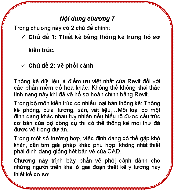 Rounded Rectangle: Nội dung chương 7
Trong chương này có 2 chủ để chính:
ü	Chủ đề 1: Thiết kế bảng thống kê trong hồ sơ kiến trúc.
ü	Chủ đề 2: vẽ phối cảnh
Thống kê dữ liệu là điểm ưu việt nhất của Revit đối với các phần mềm đồ họa khác. Không thể không khai thác tính năng này khi đã vẽ hồ sơ hoàn chỉnh bằng Revit.
Trong bộ môn kiến trúc có nhiều loại bản thống kê: Thống kê phòng, cửa, tường, sàn, vât liệu,…Mỗi loại có một định dạng khác nhau tuy nhiên nếu hiểu rõ được cấu trúc cơ bản của bộ công cụ thì có thể thống kê mọi thứ đã được vẽ trong dự án.
Trong một số trường hợp, việc định dạng có thể gặp khó khăn, cần tìm giải pháp khác phù hợp, không nhất thiết phải định dạng giống hệt bản vẽ của CAD.
Chương này trình bày phần vẽ phối cảnh dành cho những người triển khai ở giai đoạn thiết kế ý tưởng hay thiết kế cơ sở.
